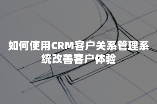 如何使用CRM客户关系管理系统改善客户体验