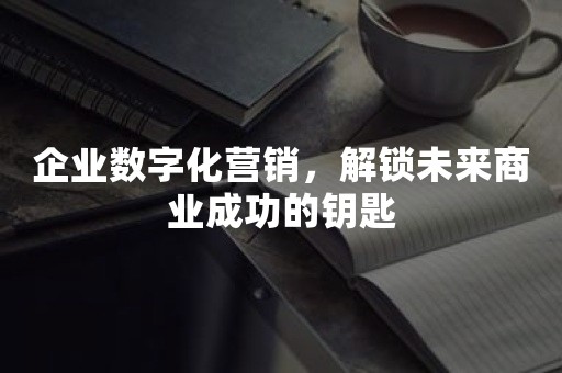 企业数字化营销，解锁未来商业成功的钥匙